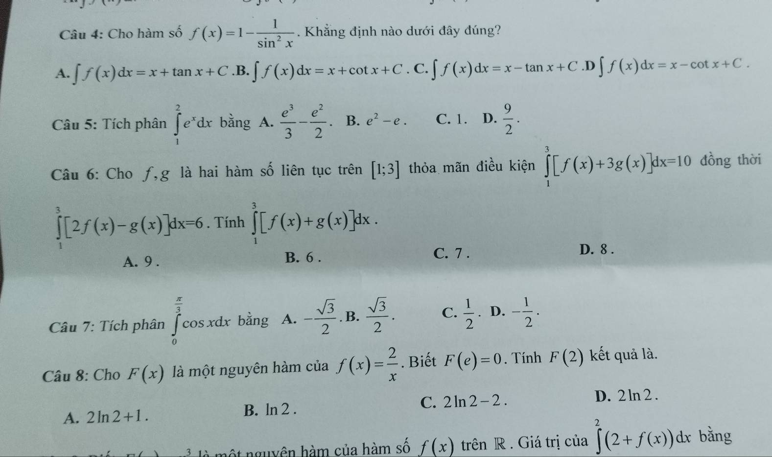 Cho hàm số f(x)=1- 1/sin^2x . Khẳng định nào dưới đây đúng?
A. ∈t f(x)dx=x+tan x+C .B. ∈t f(x)dx=x+cot x+C. C. ∈t f(x)dx=x-tan x+C. ∈t f(x)dx=x-cot x+C.
Câu 5: Tích phân ∈tlimits _1^(2e^x)dx bằng A.  e^3/3 - e^2/2 . B. e^2-e. C. 1. D.  9/2 .
Câu 6: Cho f,g là hai hàm số liên tục trên [1;3] thỏa mãn điều kiện ∈tlimits _1^(3[f(x)+3g(x)]dx=10 đồng thời
∈tlimits _1^3[2f(x)-g(x)]dx=6. Tính ∈tlimits _1^3[f(x)+g(x)]dx.
A. 9 . B. 6 . C. 7 .
D. 8 .
* Câu 7: Tích phân ∈tlimits _0^(frac π)3)cos xdx bằng A. - sqrt(3)/2 . B.  sqrt(3)/2 . C.  1/2 . D. - 1/2 .
Câu 8: Cho F(x) là một nguyên hàm của f(x)= 2/x . Biết F(e)=0. Tính F(2) kết quả là.
A. 2ln 2+1. B. ln 2 . C. 2ln 2-2.
D. 2 ln 2 .
t nguyên hàm của hàm số f(x) trên R . Giá trị của ∈tlimits^2(2+f(x))dx bằng