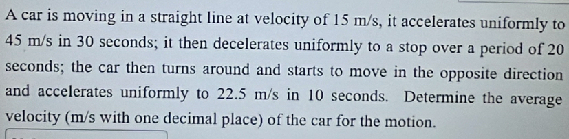 A car is moving in a straight line at velocity of 15 m/s, it accelerates uniformly to
45 m/s in 30 seconds; it then decelerates uniformly to a stop over a period of 20
seconds; the car then turns around and starts to move in the opposite direction 
and accelerates uniformly to 22.5 m/s in 10 seconds. Determine the average 
velocity (m/s with one decimal place) of the car for the motion.