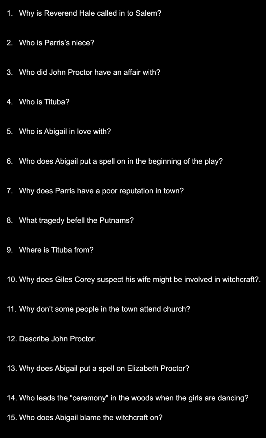 Why is Reverend Hale called in to Salem? 
2. Who is Parris's niece? 
3. Who did John Proctor have an affair with? 
4. Who is Tituba? 
5. Who is Abigail in love with? 
6. Who does Abigail put a spell on in the beginning of the play? 
7. Why does Parris have a poor reputation in town? 
8. What tragedy befell the Putnams? 
9. Where is Tituba from? 
10. Why does Giles Corey suspect his wife might be involved in witchcraft?. 
11. Why don't some people in the town attend church? 
12. Describe John Proctor. 
13. Why does Abigail put a spell on Elizabeth Proctor? 
14. Who leads the “ceremony” in the woods when the girls are dancing? 
15. Who does Abigail blame the witchcraft on?