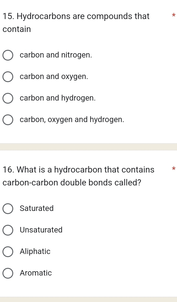 Hydrocarbons are compounds that *
contain
carbon and nitrogen.
carbon and oxygen.
carbon and hydrogen.
carbon, oxygen and hydrogen.
16. What is a hydrocarbon that contains *
carbon-carbon double bonds called?
Saturated
Unsaturated
Aliphatic
Aromatic