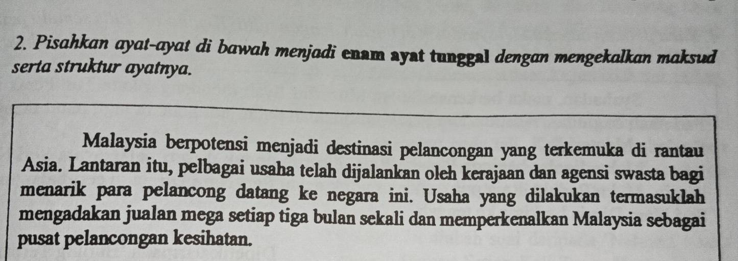 Pisahkan ayat-ayat di bawah menjadi enam syst tunggal dengan mengekalkan maksud 
serta struktur ayatnya. 
Malaysia berpotensi menjadi destinasi pelancongan yang terkemuka di rantau 
Asia. Lantaran itu, pelbagai usaha telah dijalankan oleh kerajaan dan agensi swasta bagi 
menarik para pelancong datang ke negara ini. Usaha yang dilakukan termasuklah 
mengadakan jualan mega setiap tiga bulan sekali dan memperkenalkan Malaysia sebagai 
pusat pelancongan kesihatan.