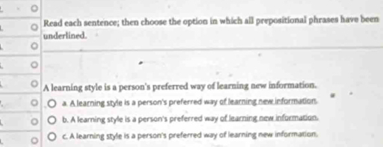 Read each sentence; then choose the option in which all prepositional phrases have been
underlined.
。
_
_
。
A learning style is a person's preferred way of learning new information.
。 a. A learning style is a person's preferred way of learning new information.
。 b. A learning style is a person's preferred way of learning new information.
o c. A learning style is a person's preferred way of learning new information.