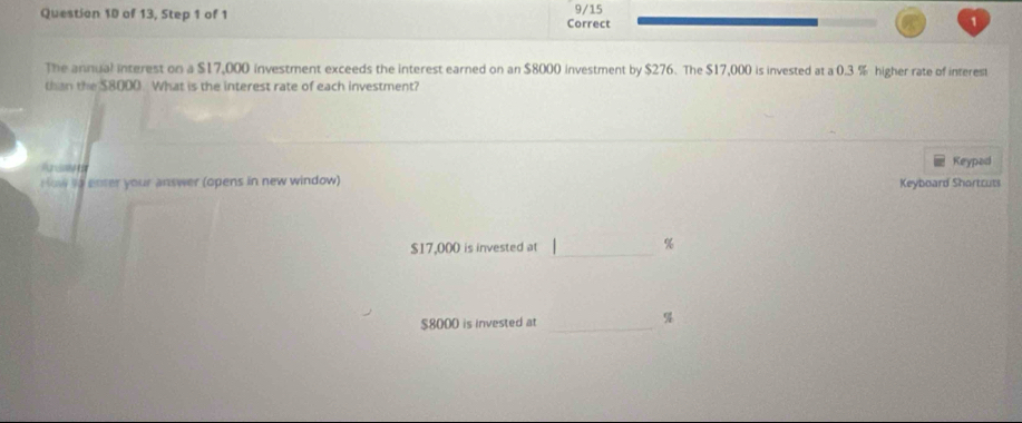 of 13, Step 1 of 1 Correct 9/15 1 
The annual interest on a $17,000 investment exceeds the interest earned on an $8000 investment by $276. The $17,000 is invested at a 0.3 % higher rate of interest 
th e S8000 What is the interest rate of each investment? 
Keypad 
How io enter your answer (opens in new window) Keyboard Shortcuts
$17,000 is invested at _ %
$8000 is invested at_
%