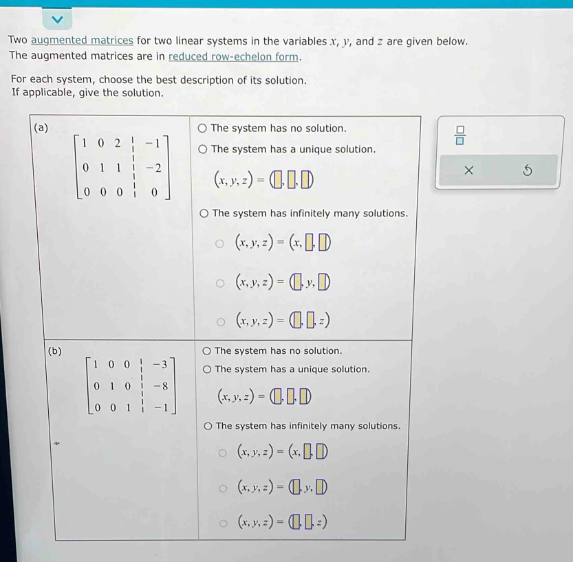 Two augmented matrices for two linear systems in the variables x, y, and z are given below.
The augmented matrices are in reduced row-echelon form.
For each system, choose the best description of its solution.
If applicable, give the solution.
(a) The system has no solution.
 □ /□  
×