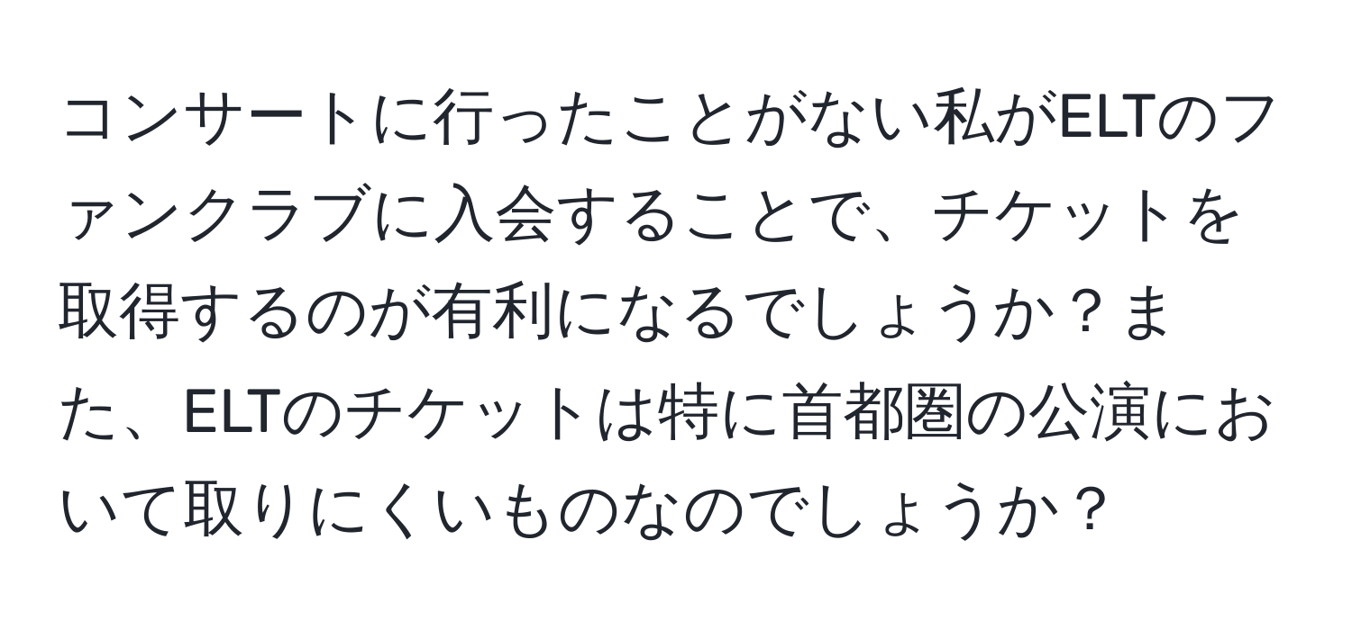 コンサートに行ったことがない私がELTのファンクラブに入会することで、チケットを取得するのが有利になるでしょうか？また、ELTのチケットは特に首都圏の公演において取りにくいものなのでしょうか？