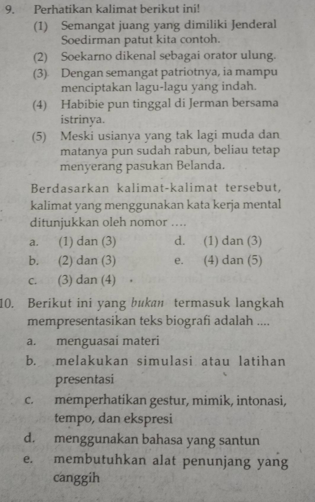 Perhatikan kalimat berikut ini!
(1) Semangat juang yang dimiliki Jenderal
Soedirman patut kita contoh.
(2) Soekarno dikenal sebagai orator ulung.
(3) Dengan semangat patriotnya, ia mampu
menciptakan lagu-lagu yang indah.
(4) Habibie pun tinggal di Jerman bersama
istrinya.
(5) Meski usianya yang tak lagi muda dan
matanya pun sudah rabun, beliau tetap
menyerang pasukan Belanda.
Berdasarkan kalimat-kalimat tersebut,
kalimat yang menggunakan kata kerja mental
ditunjukkan oleh nomor ....
a. (1) dan (3) d. (1) dan (3)
b. (2) dan (3) e. (4) dan (5)
c. (3) dan (4)
10. Berikut ini yang bukan termasuk langkah
mempresentasikan teks biografi adalah ....
a. menguasai materi
b. melakukan simulasi atau latihan
presentasi
c. memperhatikan gestur, mimik, intonasi,
tempo, dan ekspresi
d. menggunakan bahasa yang santun
e. membutuhkan alat penunjang yang
canggih