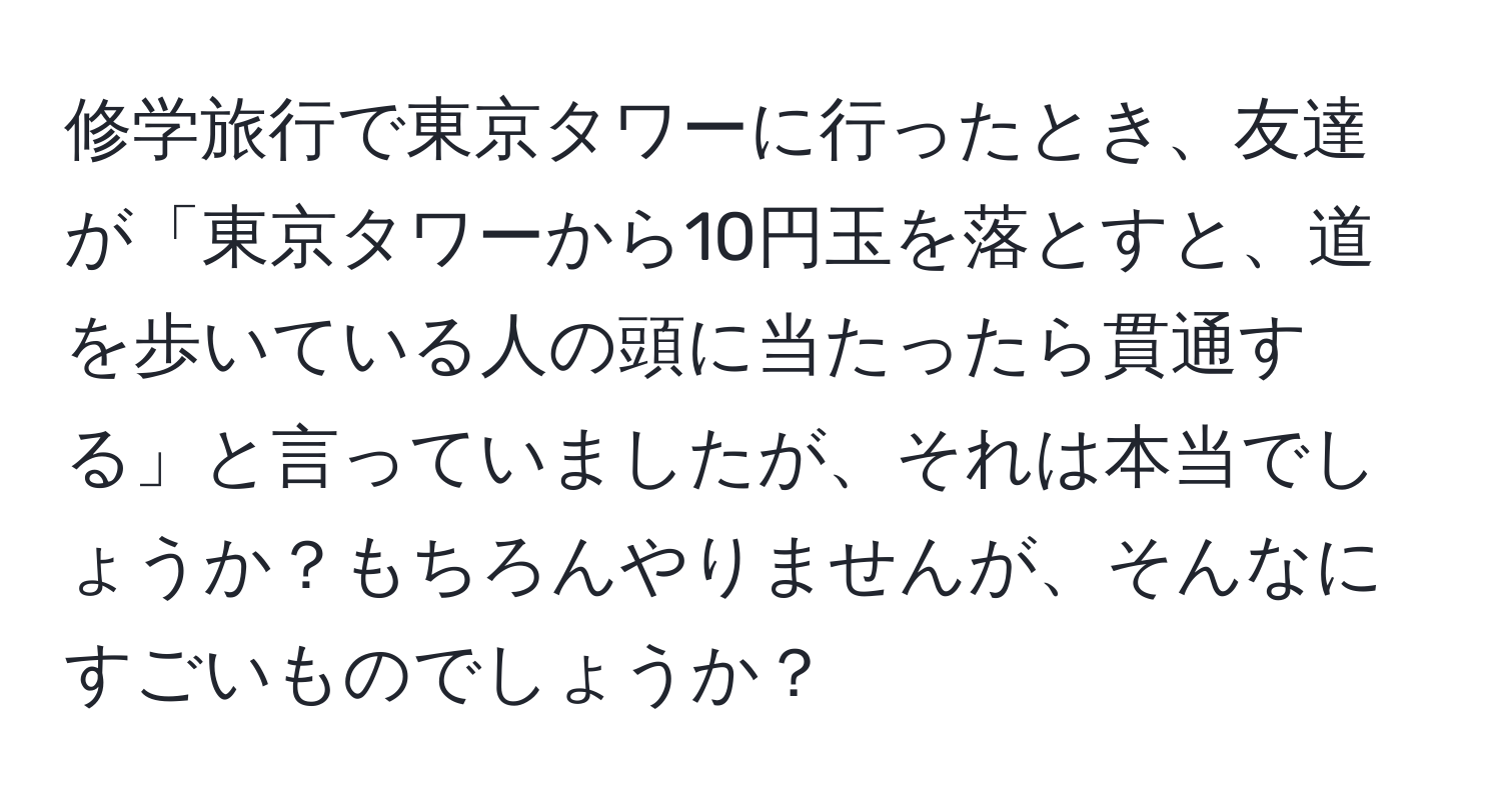 修学旅行で東京タワーに行ったとき、友達が「東京タワーから10円玉を落とすと、道を歩いている人の頭に当たったら貫通する」と言っていましたが、それは本当でしょうか？もちろんやりませんが、そんなにすごいものでしょうか？