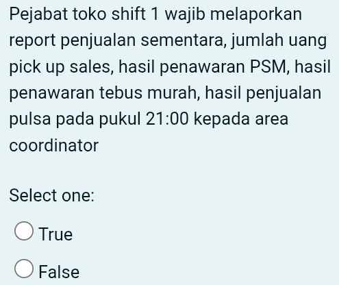 Pejabat toko shift 1 wajib melaporkan
report penjualan sementara, jumlah uang
pick up sales, hasil penawaran PSM, hasil
penawaran tebus murah, hasil penjualan
pulsa pada pukul 21:00 kepada area
coordinator
Select one:
True
False