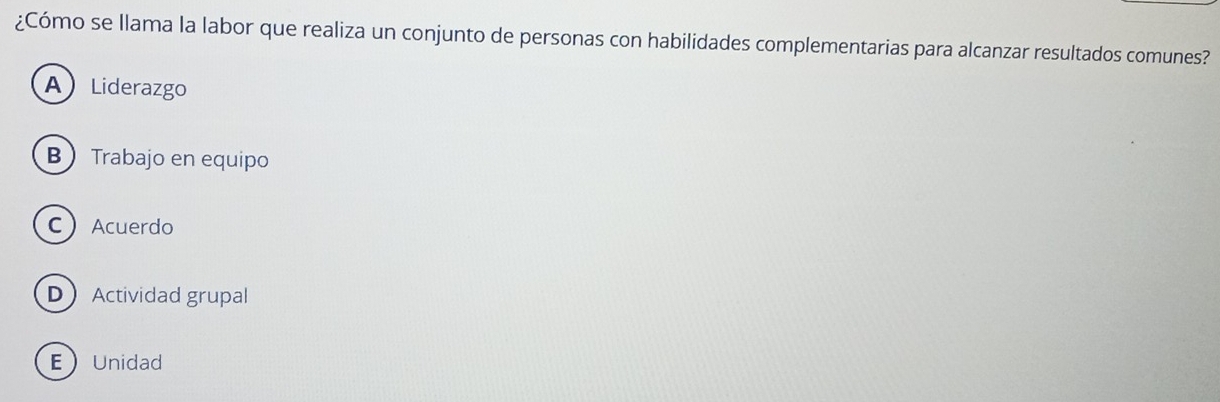 ¿Cómo se llama la labor que realiza un conjunto de personas con habilidades complementarias para alcanzar resultados comunes?
ALiderazgo
B Trabajo en equipo
CAcuerdo
DActividad grupal
EUnidad