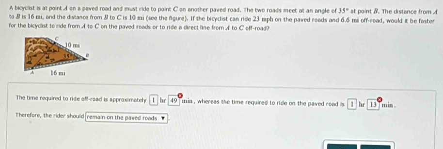 A bicyclist is at point A on a paved road and must ride to point C on another paved road. The two roads meet at an angle of 35° at point B. The distance from A
to B is 16 mi, and the distance from B to C is 10 mi (see the figure). If the bicyclist can ride 23 mph on the paved roads and 6.6 mi off-road, would it be faster
for the bicyclist to ride from A to C on the paved roads or to ride a direct line from ◢ to C off-road?
The time required to ride off-road is approximately 1  hr  49  min , whereas the time required to ride on the paved road is 1 hr 13] min.
Therefore, the rider should remain on the paved roads