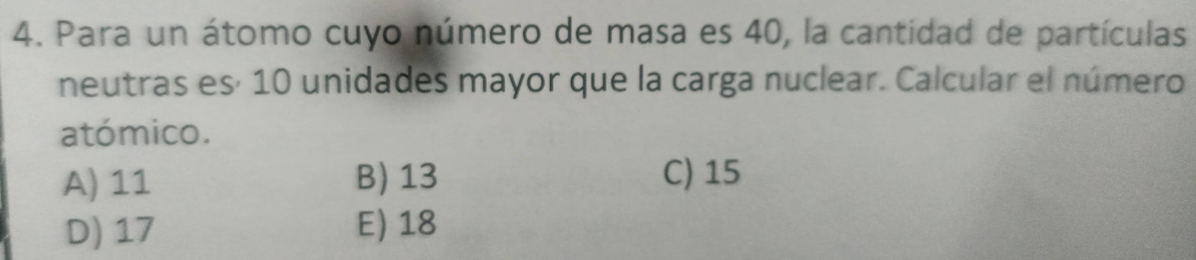 Para un átomo cuyo número de masa es 40, la cantidad de partículas
neutras esí 10 unidades mayor que la carga nuclear. Calcular el número
atómico.
A) 11
B) 13 C) 15
D) 17 E) 18