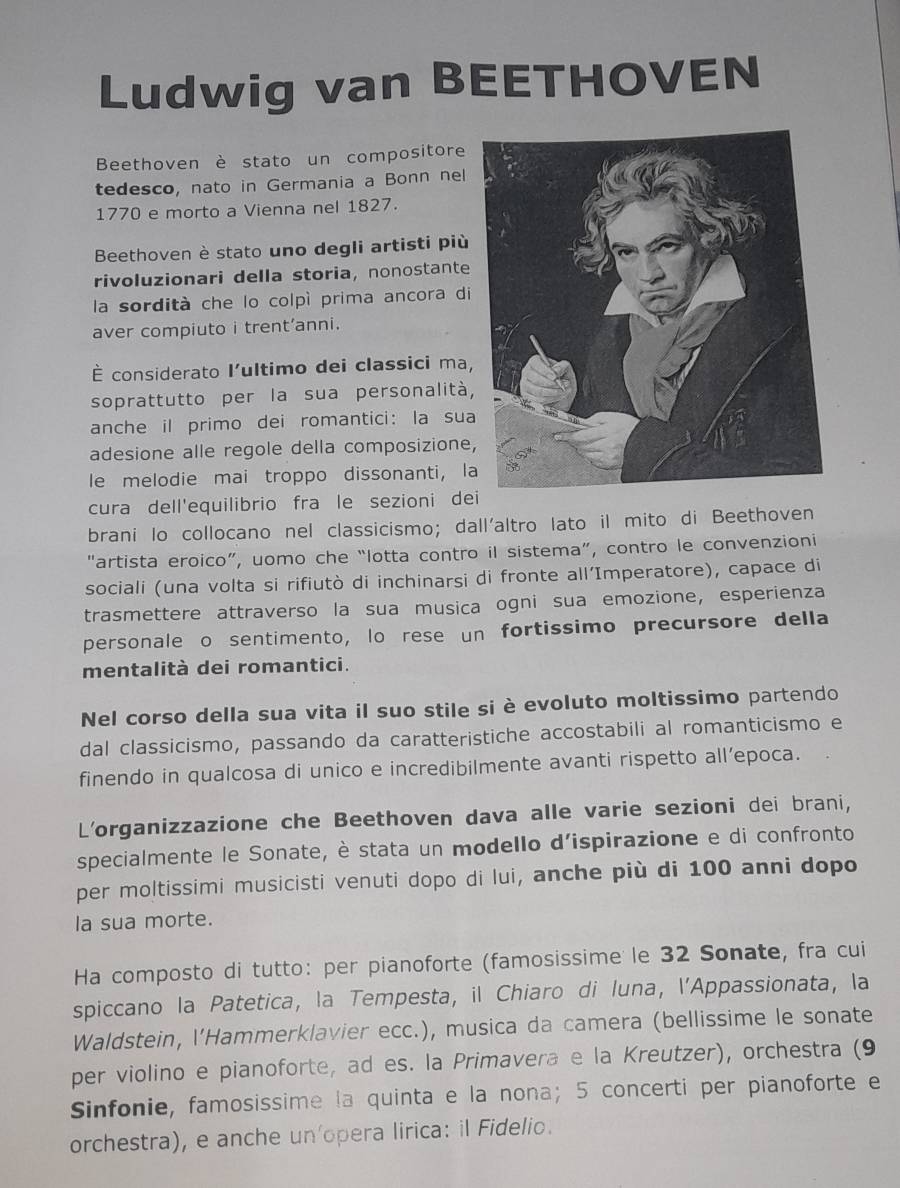 Ludwig van BEETHOVEN
Beethoven è stato un compositore
tedesco, nato in Germania a Bonn nel
1770 e morto a Vienna nel 1827.
Beethoven è stato uno degli artisti più
rivoluzionari della storia, nonostante
la sordità che lo colpì prima ancora di
aver compiuto i trent’anni.
É considerato l'ultimo dei classici ma,
soprattutto per la sua personalità,
anche il primo dei romantici: la sua
adesione alle regole della composizione
le melodie mai troppo dissonanti, l
cura dell'equilibrio fra le sezioni de
brani lo collocano nel classicismo; dall'altro lato il mito di Beethoven
"artista eroico”, uomo che “lotta contro il sistema”, contro le convenzioni
sociali (una volta si rifiutò di inchinarsi di fronte all’Imperatore), capace di
trasmettere attraverso la sua musica ogni sua emozione, esperienza
personale o sentimento, lo rese un fortissimo precursore della
mentalità dei romantici.
Nel corso della sua vita il suo stile si è evoluto moltissimo partendo
dal classicismo, passando da caratteristiche accostabili al romanticismo e
finendo in qualcosa di unico e incredibilmente avanti rispetto all’epoca.
L'organizzazione che Beethoven dava alle varie sezioni dei brani,
specialmente le Sonate, è stata un modello d’ispirazione e di confronto
per moltissimi musicisti venuti dopo di lui, anche più di 100 anni dopo
la sua morte.
Ha composto di tutto: per pianoforte (famosissime le 32 Sonate, fra cui
spiccano la Patetica, la Tempesta, il Chiaro di Iuna, l’Appassionata, la
Waldstein, l'Hammerklavier ecc.), musica da camera (bellissime le sonate
per violino e pianoforte, ad es. la Primavera e la Kreutzer), orchestra (9
Sinfonie, famosissime la quinta e la nona; 5 concerti per pianoforte e
orchestra), e anche un opera lirica: il Fidelio.