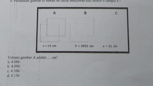 Pernatikan gambar di bawan ini untuk menjawab soal nomor 6 sampai 8 !
Volume gambar A adalah
a. 4.086
b. 4.096
c. 4.106
d. 4.156