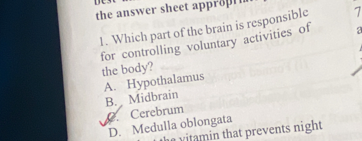 DCs
the answer sheet appropin
1. Which part of the brain is responsible 1
for controlling voluntary activities of a
the body?
A. Hypothalamus
B. Midbrain
C. Cerebrum
D. Medulla oblongata
the vitamin that prevents night