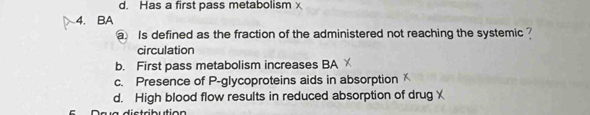 d. Has a first pass metabolism x
4. BA
a Is defined as the fraction of the administered not reaching the systemic ?
circulation
b. First pass metabolism increases BA
c. Presence of P -glycoproteins aids in absorption
d. High blood flow results in reduced absorption of drug ￥
A s íg distribution