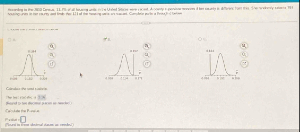 According to the 2010 Census, 11.4% of all housing units in the United States were vacant. A county supervisor wonders if her countly is different from this. She randomly selects 797
housing units in her county and finds that 121 of the housing units are vacant. Complete parts a through d below 
_ 
_ 
A. 
B 


Calculste the lent stalistic 
The lest statistic is 336
[Round to two decimal places as needed.] 
Calculate the P -value. 
Pvalue = □ 
(Round to three decimal places as needed.)
