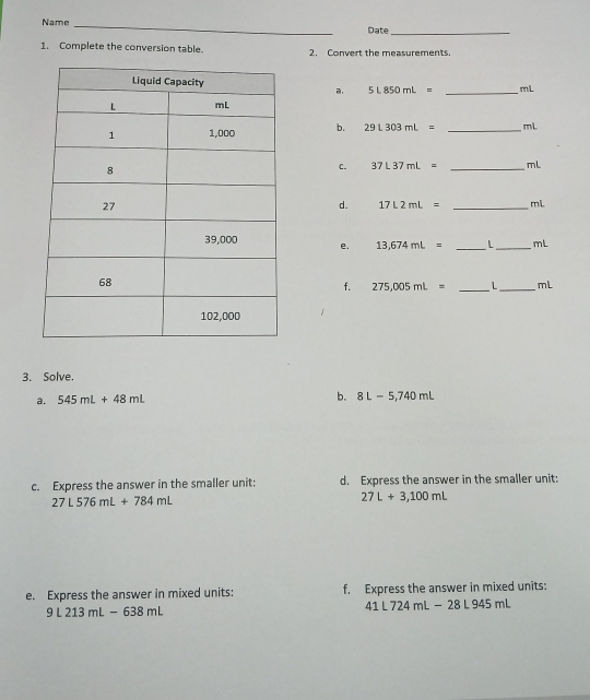 Name _Date_ 
1. Complete the conversion table. 2. Convert the measurements.
5L850mL= _ mL
a, 
b. 29L303mL= _ mL
C. 37L37mL= _ mL
d. 17L2mL= _ mL
e. 13,674mL= _ L_  mL
f. 275,005mL= _ L _ mL
3. Solve. 
a. 545mL+48mL b. 8L-5,740mL
c. Express the answer in the smaller unit: d. Express the answer in the smaller unit:
27L576mL+784mL
27L+3,100mL
e. Express the answer in mixed units: f. Express the answer in mixed units:
9L213mL-638mL
41L724mL-28L945mL