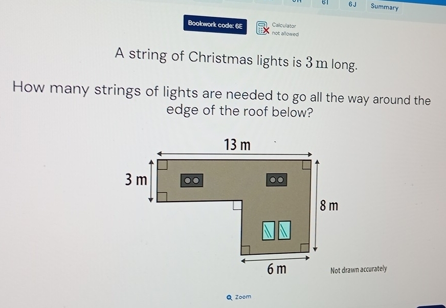 61 6 J Summary 
Calculator 
Bookwork code: 6E not allowed 
A string of Christmas lights is 3m long. 
How many strings of lights are needed to go all the way around the 
edge of the roof below? 
Not drawn accurately 
Q Zoom