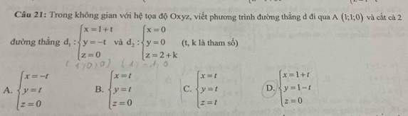 Trong không gian với hệ tọa độ Oxyz, viết phương trình đường thẳng d đi qua A(1;1;0) và cắt cả 2
đường thẳng d_1:beginarrayl x=1+t y=-tvad_2:beginarrayl x=0 y=0 z=2+kendarray. (t, k là tham số)
A. beginarrayl x=-t y=t z=0endarray. B. beginarrayl x=t y=t z=0endarray. C. beginarrayl x=t y=t z=tendarray. D. beginarrayl x=1+t y=1-t z=0endarray.