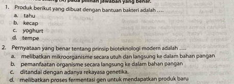 pada piñán jawábán yang Bañár.
1. Produk berikut yang dibuat dengan bantuan bakteri adalah ...
a. tahu
b. kecap
c. yoghurt
d. tempe
2. Pernyataan yang benar tentang prinsip bioteknologi modern adalah ..
a. melibatkan mikroorganisme secara utuh dan langsung ke dalam bahan pangan
b. pemanfaatan organisme secara langsung ke dalam bahan pangan
c. ditandai dengan adanya rekayasa genetika.
d. melibatkan proses fermentasi gen untuk mendapatkan produk baru