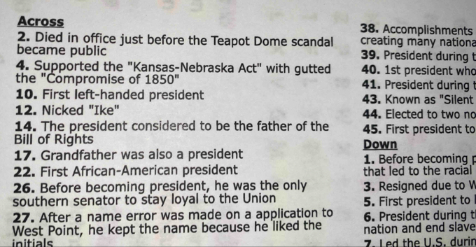 Across 38. Accomplishments 
2. Died in office just before the Teapot Dome scandal creating many nationa 
became public 39. President during t 
4. Supported the "Kansas-Nebraska Act" with gutted 40. 1st president who 
the "Compromise of 1850'' 41. President during t 
10. First left-handed president 43. Known as "Silent 
12. Nicked "Ike" 44. Elected to two no 
14. The president considered to be the father of the 45. First president to 
Bill of Rights Down 
17. Grandfather was also a president 1. Before becoming p 
22. First African-American president that led to the racial 
26. Before becoming president, he was the only 3. Resigned due to W 
southern senator to stay loyal to the Union 5. First president to 
27. After a name error was made on a application to 6. President during t 
West Point, he kept the name because he liked the nation and end slave 
initials 7. Led the U.S. durin