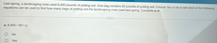 lLastt spring, a landscaging crew used 8,400 pounds of potting soill. One bag contains 60 pounds of potting soil. Choose Yes or No to tell which of the following
equations can be used to find how many bags of porting soill the landscaping crew used last spring. Complete a--d.
8.400/ 60=
N
9