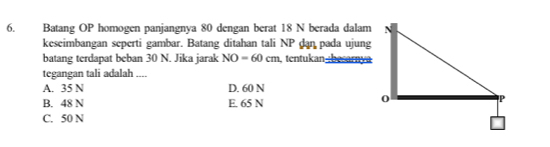 Batang OP homogen panjangnya 80 dengan berat 18 N berada dalam
keseimbangan seperti gambar. Batang ditahan tali NP dan pada ujung
batang terdapat beban 30 N. Jika jarak NO=60cm tentukan :besarnya
tegangan tali adalah ....
A. 35 N D. 60 N
B. 48 N E. 65 N
C. 50 N