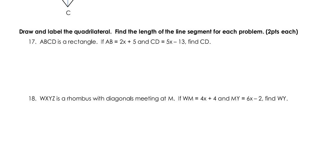 Draw and label the quadrilateral. Find the length of the line segment for each problem. (2pts each) 
17. ABCD is a rectangle. If AB=2x+5 and CD=5x-13 , find CD. 
18. WXYZ is a rhombus with diagonals meeting at M. If WM=4x+4 and MY=6x-2 , find WY.