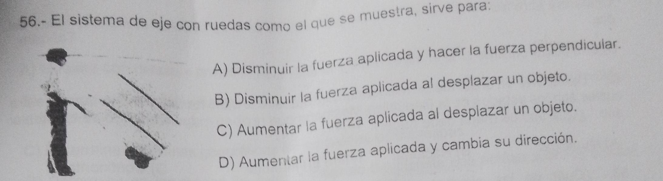 56.- El sistema de eje con ruedas como el que se muestra, sirve para:
A) Disminuir la fuerza aplicada y hacer la fuerza perpendicular.
B) Disminuir la fuerza aplicada al desplazar un objeto.
C) Aumentar la fuerza aplicada al desplazar un objeto.
D) Aumentar la fuerza aplicada y cambia su dirección.