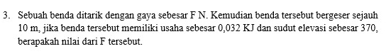 Sebuah benda ditarik dengan gaya sebesar F N. Kemudian benda tersebut bergeser sejauh
10 m, jika benda tersebut memiliki usaha sebesar 0,032 KJ dan sudut elevasi sebesar 370, 
berapakah nilai dari F tersebut.