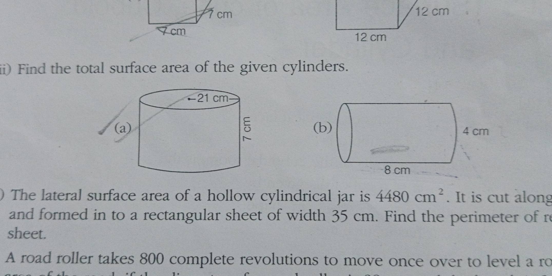 ii) Find the total surface area of the given cylinders. 
The lateral surface area of a hollow cylindrical jar is 4480cm^2. It is cut along 
and formed in to a rectangular sheet of width 35 cm. Find the perimeter of re 
sheet. 
A road roller takes 800 complete revolutions to move once over to level a ro