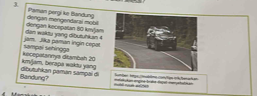 Seesa 
Paman pergi ke Bandung 
dengan mengendarai mobil 
dengan kecepatan 80 km/jam
dan waktu yang dibutuhkan 4
jam. Jika paman ingin cepat 
sampai sehingga 
kecepatannya ditambah 20
km/jam, berapa waktu yang 
dibutuhkan paman sampai di Sumber: htps://mablimo.comtips tikberarkan 
Bandung? mobill musak aid 2563 
melakukan engine brake-daşat menyebabkan