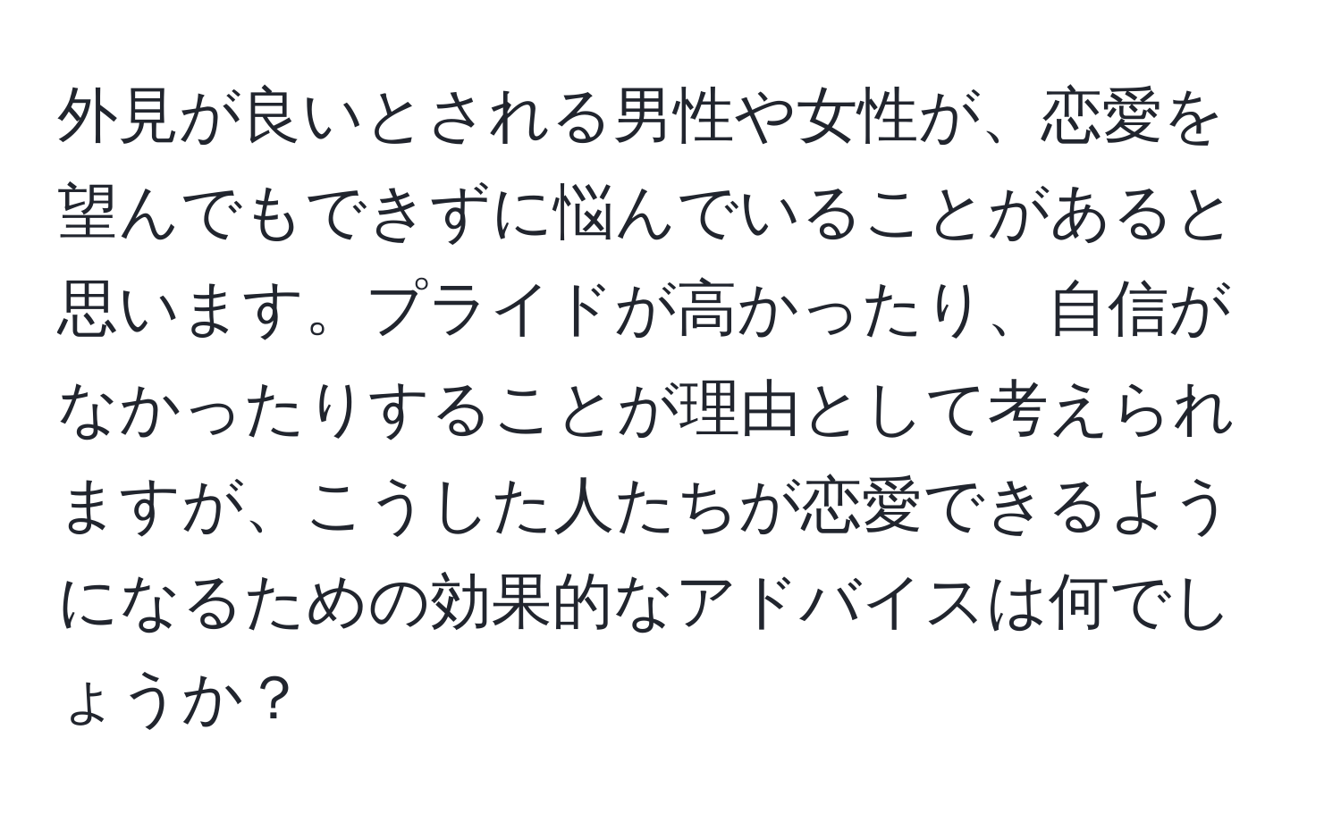 外見が良いとされる男性や女性が、恋愛を望んでもできずに悩んでいることがあると思います。プライドが高かったり、自信がなかったりすることが理由として考えられますが、こうした人たちが恋愛できるようになるための効果的なアドバイスは何でしょうか？