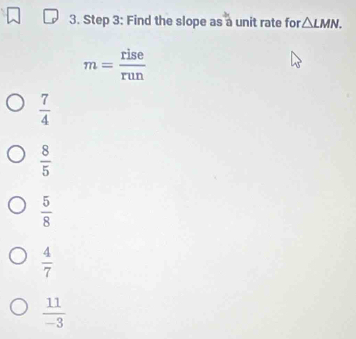 Find the slope as a unit rate for △ LMN.
m= rise/run 
 7/4 
 8/5 
 5/8 
 4/7 
 11/-3 