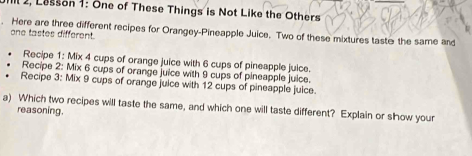 Ill 2, Lesson 1: One of These Things is Not Like the Others 
Here are three different recipes for Orangey-Pineapple Juice. Two of these mixtures taste the same and 
one tastes different. 
Recipe 1: Mix 4 cups of orange juice with 6 cups of pineapple juice. 
Recipe 2: Mix 6 cups of orange juice with 9 cups of pineapple juice. 
Recipe 3: Mix 9 cups of orange juice with 12 cups of pineapple juice. 
a) Which two recipes will taste the same, and which one will taste different? Explain or show your 
reasoning.