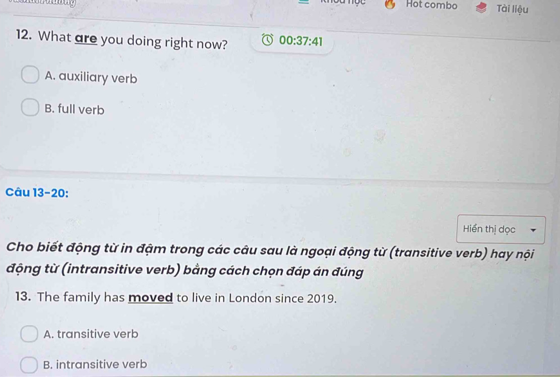 Hot combo Tài liệu
12. What are you doing right now? 00:37:41
A. auxiliary verb
B. full verb
Câu 13-20:
Hiển thị dọc
Cho biết động từ in đậm trong các câu sau là ngoại động từ (transitive verb) hay nội
động từ (intransitive verb) bằng cách chọn đáp án đúng
13. The family has moved to live in London since 2019.
A. transitive verb
B. intransitive verb