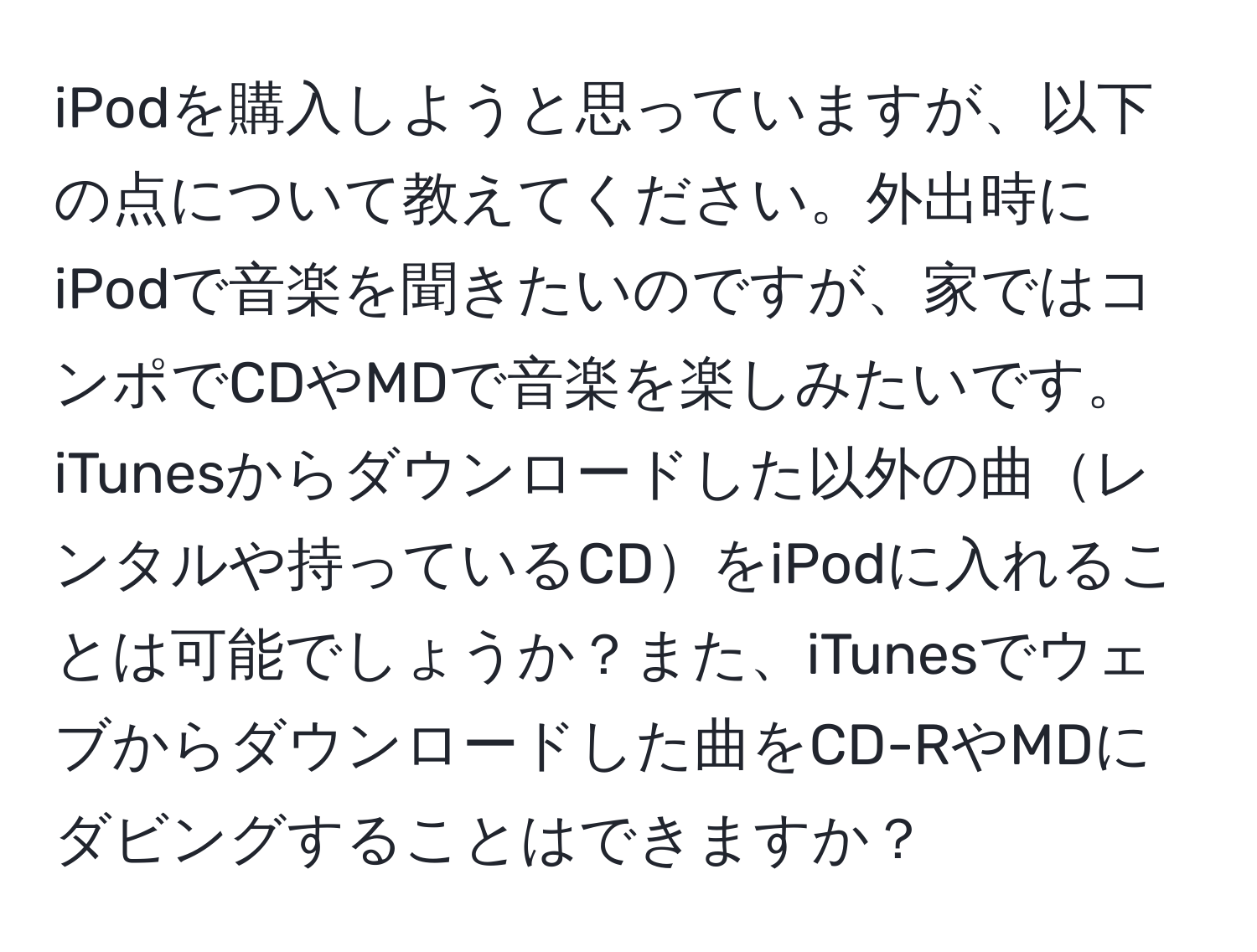 iPodを購入しようと思っていますが、以下の点について教えてください。外出時にiPodで音楽を聞きたいのですが、家ではコンポでCDやMDで音楽を楽しみたいです。iTunesからダウンロードした以外の曲レンタルや持っているCDをiPodに入れることは可能でしょうか？また、iTunesでウェブからダウンロードした曲をCD-RやMDにダビングすることはできますか？