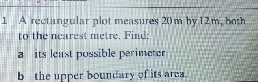 A rectangular plot measures 20m by 12m, both 
to the nearest metre. Find: 
a its least possible perimeter 
b the upper boundary of its area.