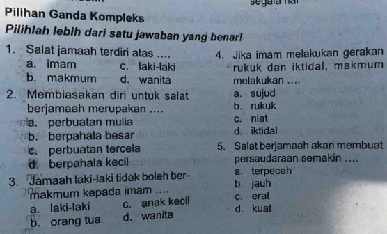 segaía nai
Pilihan Ganda Kompleks
Pilihlah lebih dari satu jawaban yang benar!
1. Salat jamaah terdiri atas .... 4. Jika imam melakukan gerakan
a. imam c. laki-laki rukuk dan iktidal, makmum
b. makmum d. wanita melakukan ....
2. Membiasakan diri untuk salat a. sujud
berjamaah merupakan .... b. rukuk
a. perbuatan mulia c. niat
b. berpahala besar d. iktidal
c. perbuatan tercela 5. Salat berjamaah akan membuat
d. berpahala kecil persaudaraan semakin ....
3. Jamaah laki-laki tidak boleh ber- a. terpecah
makmum kepada imam .... b. jauh
a. laki-laki c. anak kecil c. erat
d. kuat
b. orang tua d. wanita