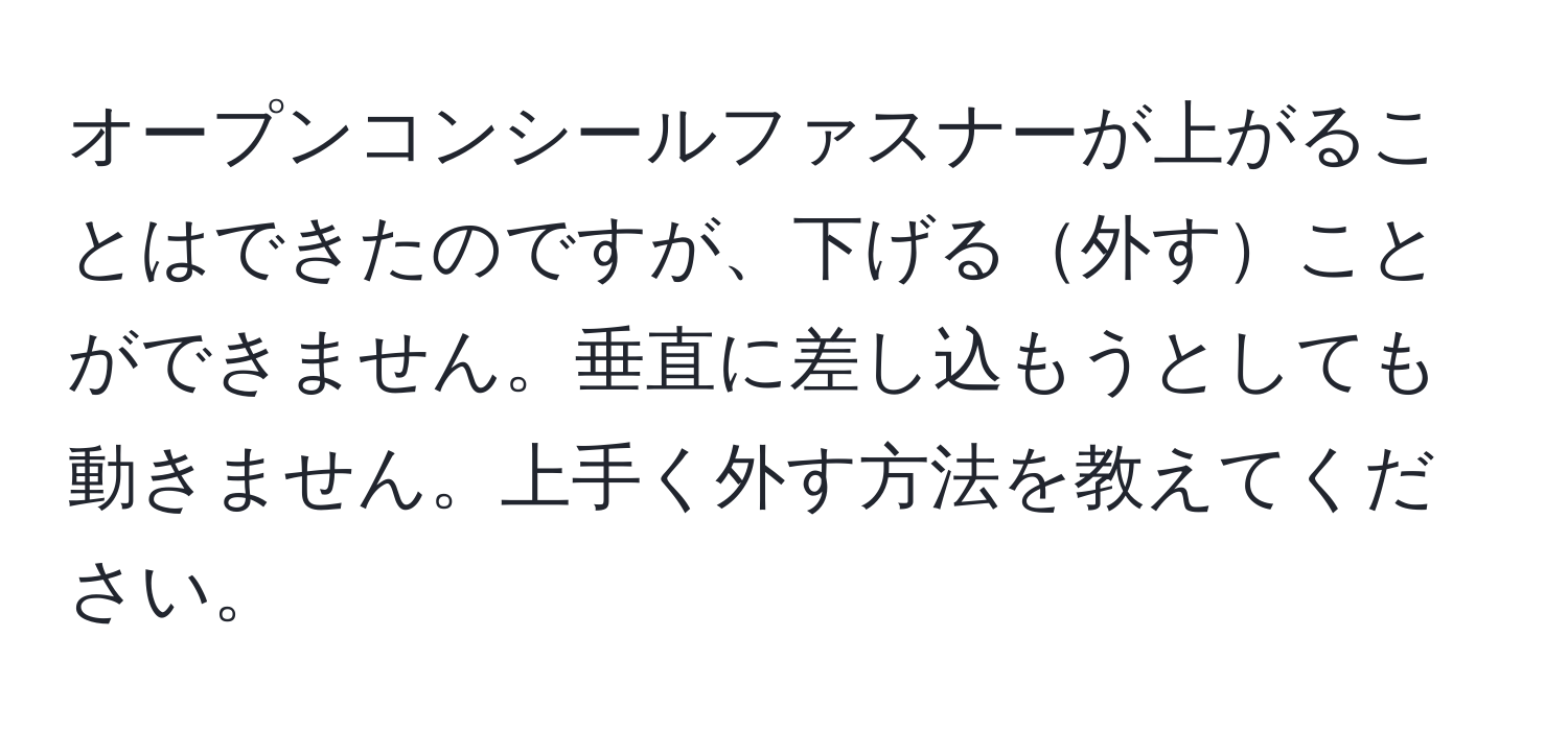 オープンコンシールファスナーが上がることはできたのですが、下げる外すことができません。垂直に差し込もうとしても動きません。上手く外す方法を教えてください。