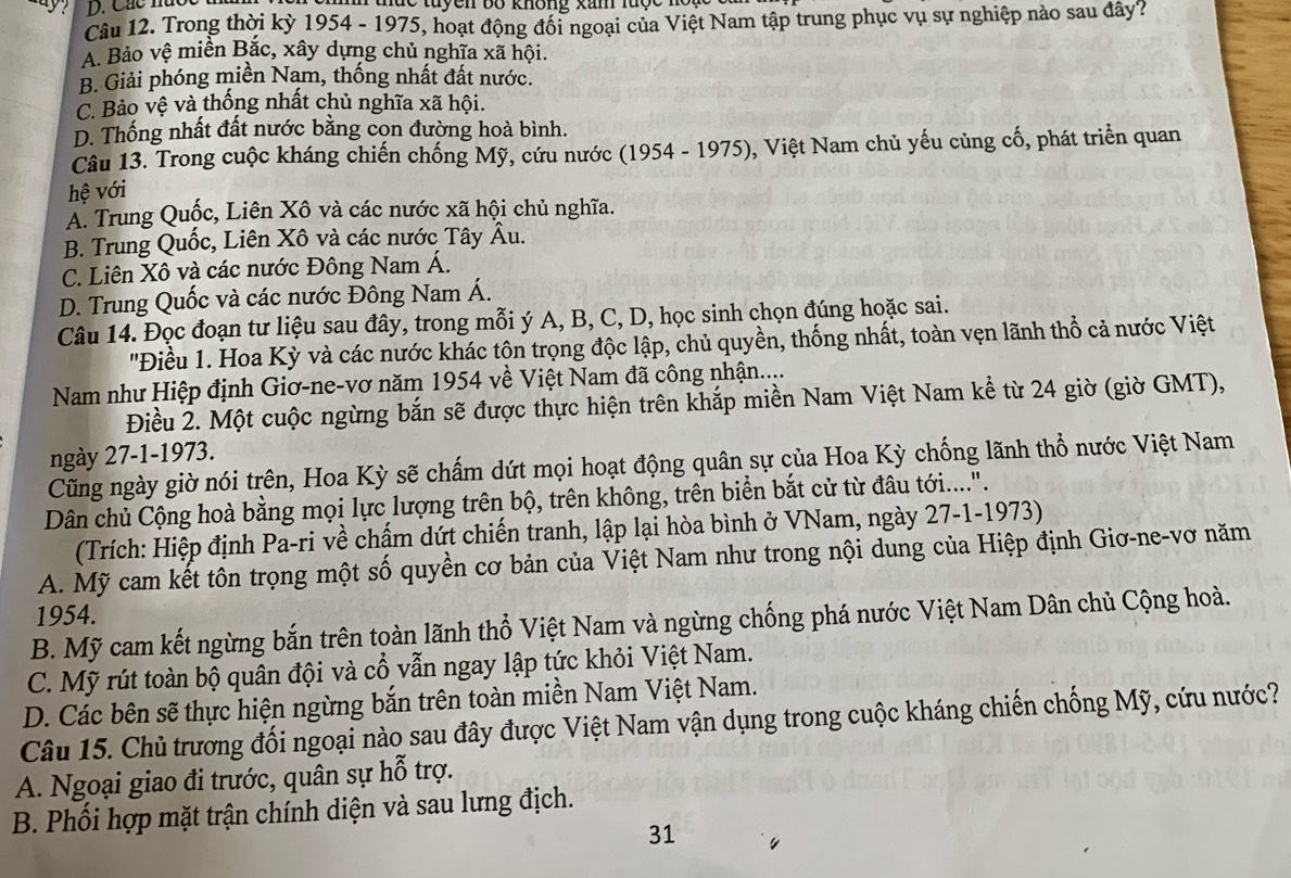 Các m nue tuyen bố không xam lược no  
Câu 12. Trong thời kỳ 1954 - 1975, hoạt động đối ngoại của Việt Nam tập trung phục vụ sự nghiệp nào sau đây?
A. Bảo vệ miền Bắc, xây dựng chủ nghĩa xã hội.
B. Giải phóng miền Nam, thống nhất đất nước.
C. Bảo vệ và thống nhất chủ nghĩa xã hội.
D. Thống nhất đất nước bằng cọn đường hoà bình.
Câu 13. Trong cuộc kháng chiến chống Mỹ, cứu nước (1954 - 1975), Việt Nam chủ yếu củng cố, phát triển quan
hệ với
Á. Trung Quốc, Liên Xô và các nước xã hội chủ nghĩa.
B. Trung Quốc, Liên Xô và các nước Tây Âu.
C. Liên Xô và các nước Đông Nam Á.
D. Trung Quốc và các nước Đông Nam Á.
Câu 14. Đọc đoạn tư liệu sau đây, trong mỗi ý A, B, C, D, học sinh chọn đúng hoặc sai.
''Điều 1. Hoa Kỳ và các nước khác tộn trọng độc lập, chủ quyền, thống nhất, toàn vẹn lãnh thổ cả nước Việt
Nam như Hiệp định Giơ-ne-vơ năm 1954 về Việt Nam đã công nhận....
Điều 2. Một cuộc ngừng bắn sẽ được thực hiện trên khắp miền Nam Việt Nam kể từ 24 giờ (giờ GMT),
ngày 27-1-1973.
Cũng ngày giờ nói trên, Hoa Kỳ sẽ chấm dứt mọi hoạt động quân sự của Hoa Kỳ chống lãnh thổ nước Việt Nam
Dân chủ Cộng hoà bằng mọi lực lượng trên bộ, trên không, trên biển bắt cử từ đâu tới....".
(Trích: Hiệp định Pa-ri về chấm dứt chiến tranh, lập lại hòa bình ở VNam, ngày 27-1-1973)
A. Mỹ cam kết tôn trọng một số quyền cơ bản của Việt Nam như trong nội dung của Hiệp định Giơ-ne-vơ năm
1954.
B. Mỹ cam kết ngừng bắn trên toàn lãnh thổ Việt Nam và ngừng chống phá nước Việt Nam Dân chủ Cộng hoà.
C. Mỹ rút toàn bộ quân đội và cổ vẫn ngay lập tức khỏi Việt Nam.
D. Các bên sẽ thực hiện ngừng bắn trên toàn miền Nam Việt Nam.
Câu 15. Chủ trương đối ngoại nào sau đây được Việt Nam vận dụng trong cuộc kháng chiến chống Mỹ, cứu nước?
A. Ngoại giao đi trước, quân sự hỗ trợ.
B. Phối hợp mặt trận chính diện và sau lưng địch.
31