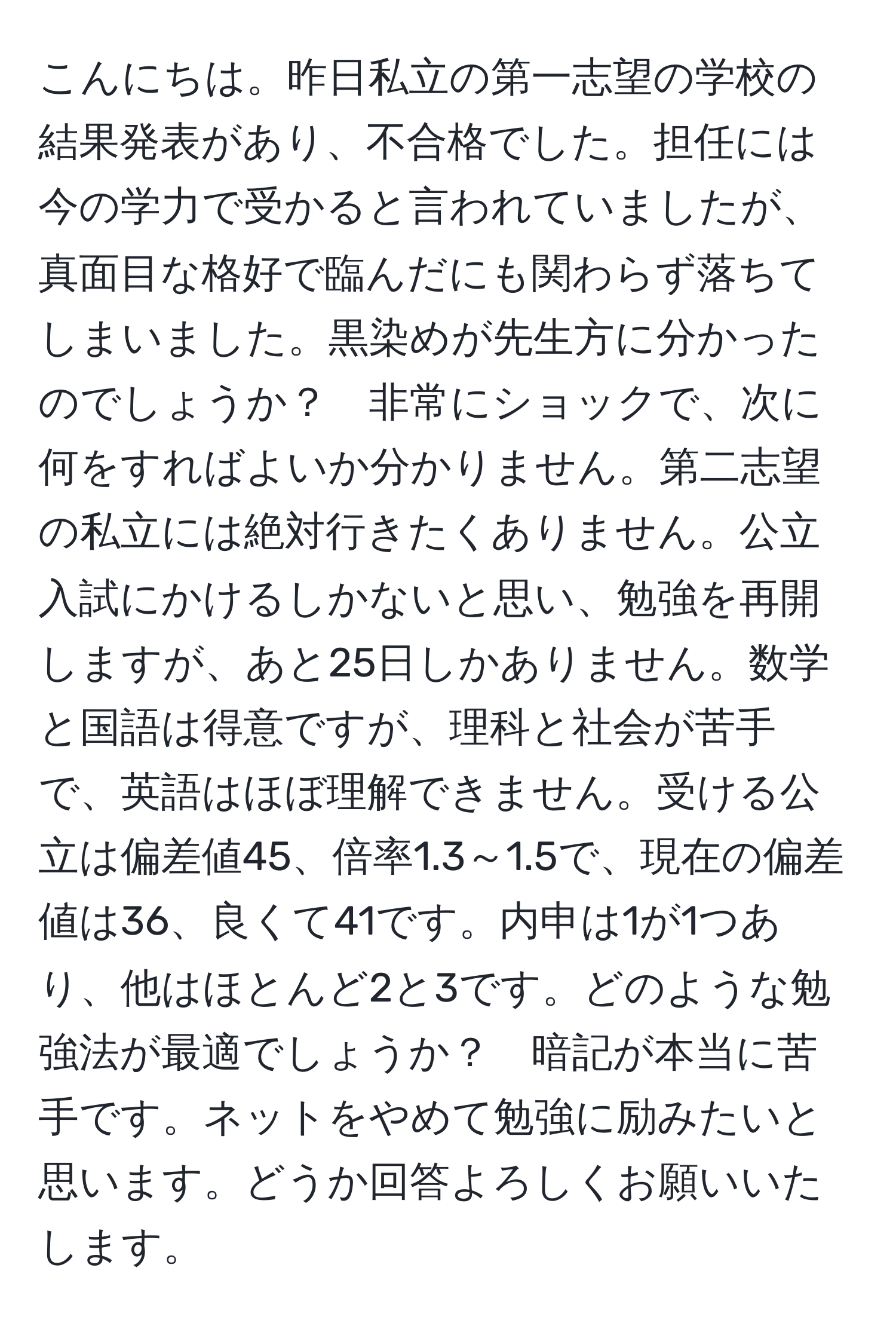 こんにちは。昨日私立の第一志望の学校の結果発表があり、不合格でした。担任には今の学力で受かると言われていましたが、真面目な格好で臨んだにも関わらず落ちてしまいました。黒染めが先生方に分かったのでしょうか？　非常にショックで、次に何をすればよいか分かりません。第二志望の私立には絶対行きたくありません。公立入試にかけるしかないと思い、勉強を再開しますが、あと25日しかありません。数学と国語は得意ですが、理科と社会が苦手で、英語はほぼ理解できません。受ける公立は偏差値45、倍率1.3～1.5で、現在の偏差値は36、良くて41です。内申は1が1つあり、他はほとんど2と3です。どのような勉強法が最適でしょうか？　暗記が本当に苦手です。ネットをやめて勉強に励みたいと思います。どうか回答よろしくお願いいたします。