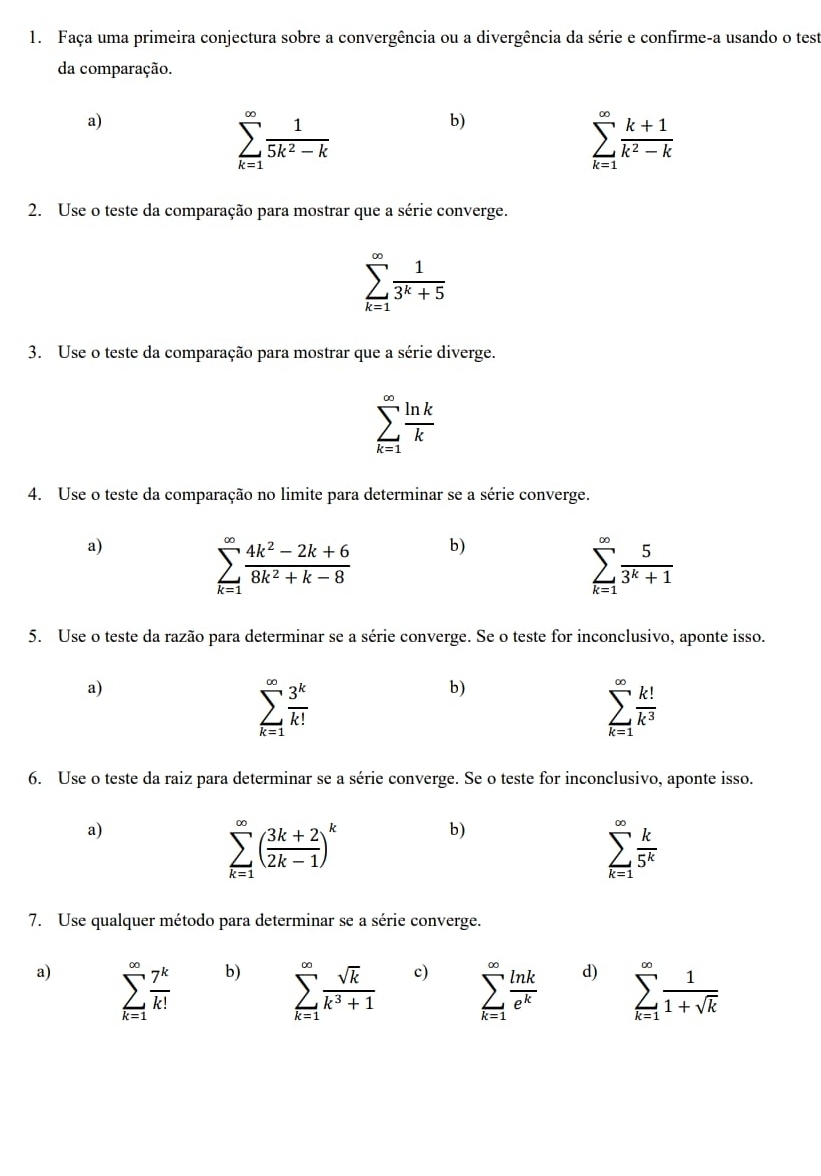 Faça uma primeira conjectura sobre a convergência ou a divergência da série e confirme-a usando o test
da comparação.
a)
sumlimits _(k=1)^(∈fty) 1/5k^2-k 
b)
sumlimits _(k=1)^(∈fty) (k+1)/k^2-k 
2. Use o teste da comparação para mostrar que a série converge.
sumlimits _(k=1)^(∈fty) 1/3^k+5 
3. Use o teste da comparação para mostrar que a série diverge.
sumlimits _(k=1)^(∈fty) ln k/k 
4. Use o teste da comparação no limite para determinar se a série converge.
a)
sumlimits _(k=1)^(∈fty) (4k^2-2k+6)/8k^2+k-8  b)
sumlimits _(k=1)^(∈fty) 5/3^k+1 
5. Use o teste da razão para determinar se a série converge. Se o teste for inconclusivo, aponte isso.
a)
sumlimits _(k=1)^(∈fty) 3^k/k! 
b)
sumlimits _(k=1)^(∈fty) k!/k^3 
6. Use o teste da raiz para determinar se a série converge. Se o teste for inconclusivo, aponte isso.
a)
sumlimits _(k=1)^(∈fty)( (3k+2)/2k-1 )^k
b)
sumlimits _(k=1)^(∈fty) k/5^k 
7. Use qualquer método para determinar se a série converge.
a) sumlimits _(k=1)^(∈fty) 7^k/k! 
b) sumlimits _(k=1)^(∈fty) sqrt(k)/k^3+1 
c) sumlimits _(k=1)^(∈fty) ln k/e^k 
d) sumlimits _(k=1)^(∈fty) 1/1+sqrt(k) 