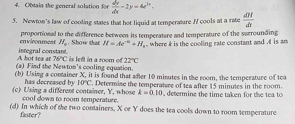 Obtain the general solution for  dy/dx -2y=4e^(2x). 
5. Newton’s law of cooling states that hot liquid at temperature H cools at a rate  dH/dt 
proportional to the difference between its temperature and temperature of the surrounding 
environment H_0. Show that H=Ae^(-kt)+H_0 , where k is the cooling rate constant and A is an 
integral constant. 
A hot tea at 76°C is left in a room of 22°C
(a) Find the Newton’s cooling equation. 
(b) Using a container X, it is found that after 10 minutes in the room, the temperature of tea 
has decreased by 10°C. Determine the temperature of tea after 15 minutes in the room. 
(c) Using a different container, Y, whose k=0.10 , determine the time taken for the tea to 
cool down to room temperature. 
(d) In which of the two containers, X or Y does the tea cools down to room temperature 
faster?