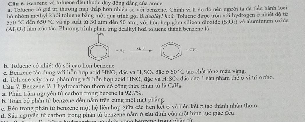 Benzene và toluene đều thuộc dãy đồng đăng của arene
a. Toluene có giá trị thương mại thấp hơn nhiều so với benzene. Chính vì lí do đó nên πgười ta đã tiến hành loại
bỏ nhóm methyl khỏi toluene bằng một quá trình gọi là dealkyl hoá. Toluene được trộn với hydrogen ở nhiệt độ từ
550°C đến 650°C và áp suất từ 30 atm đến 50 atm, với hỗn hợp gồm silicon dioxide (SiO_2) và aluminium oxide
(AI_2O_3) làm xúc tác. Phương trình phản ứng dealkyl hoá toluene thành benzene là
+H_2
x1, t°
+CH_4
b. Toluene có nhiệt độ sối cao hơn benzene
c. Benzene tác dụng với hỗn hợp acid H NO_3 đặc và H_2SO_4 đặc ở 60°C tạo chất lỏng màu vàng.
d. Toluene xảy ra ra phản ứng với hỗn hợp acid HNO_3dac và H_2SO 4 đặc cho 1 sản phầm thế ở vị trí ortho.
Câu 7. Benzene là 1 hydrocarbon thơm có công thức phân tử là C_6H_6.
a. Phần trăm nguyên tử carbon trong bezene là 92, 7%.
b. Toàn bộ phân tử benzene đều nằm trên cùng một mặt phắng.
c. Bên trong phân tử benzene một hệ liên hợp giữa các liên kết σ và liên kết π tạo thành nhân thom.
d. Sáu nguyên tử carbon trong phân tử benzene nằm ở sáu đỉnh của một hình lục giác đều.
g b e n zene trong phân tử