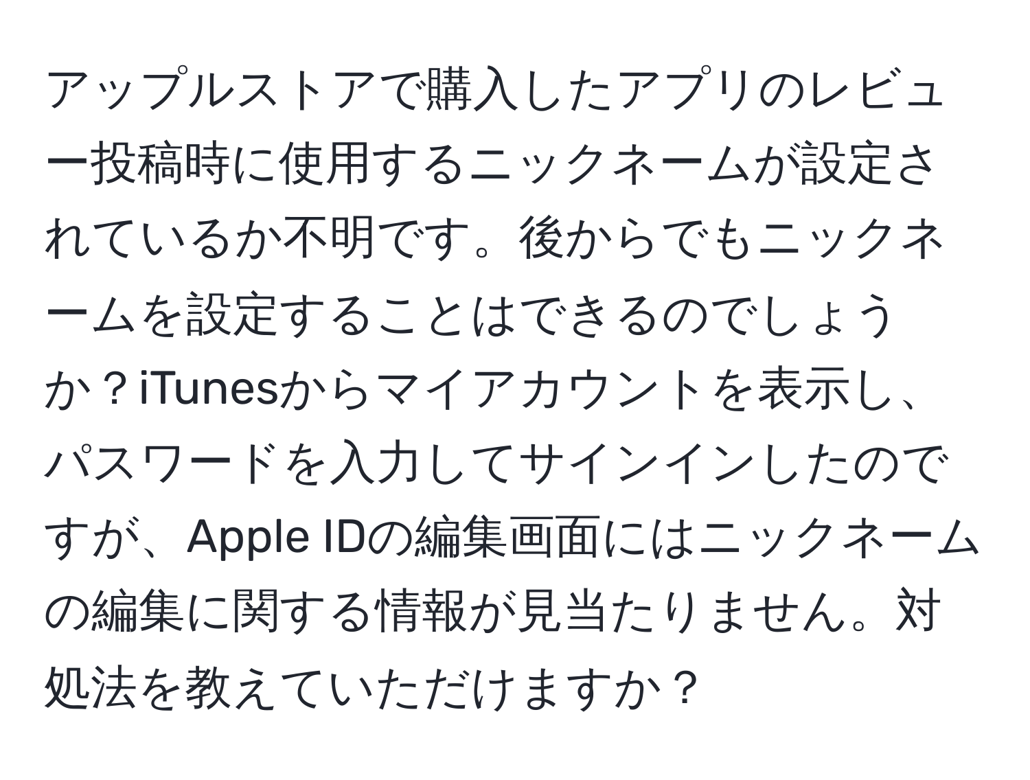 アップルストアで購入したアプリのレビュー投稿時に使用するニックネームが設定されているか不明です。後からでもニックネームを設定することはできるのでしょうか？iTunesからマイアカウントを表示し、パスワードを入力してサインインしたのですが、Apple IDの編集画面にはニックネームの編集に関する情報が見当たりません。対処法を教えていただけますか？