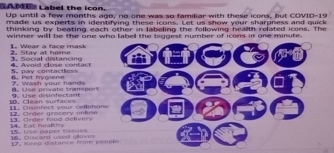 GAME Label the icon. 
Up until a few months ago, no one was so familiar with these icons, but COVID-19 
made us experts in identifying these icons. Let us show your sharpness and quick 
thinking by beating each other in labeling the following health related icons. The 
winner will be the one who label the biggest number of icons in one minute. 
1. Wear a face mask 
2. Stay at home 1 m
3. Social distancing n 
i 
4. Avoid close contact 
5. pay contactless 
6. Pet hygiene 
7. Wash your hands 
8. Use private transport 
9. Use disinfectant 
10. Clean surfaces 
11. Disinfect your cellphone 
12. Order grocery online 
13. Order food delivery 
14. Eat healthy 
15. Use paper tissues 
16. Discard used gloves 
17. Keep distance from people