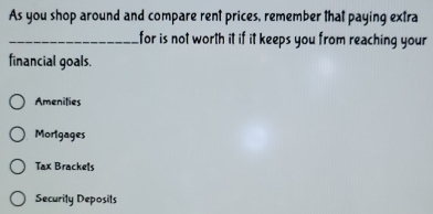 As you shop around and compare rent prices, remember that paying extra
_for is not worth it if it keeps you from reaching your
financial goals.
Amenilies
Morlgages
Tax Brackels
Security Deposits