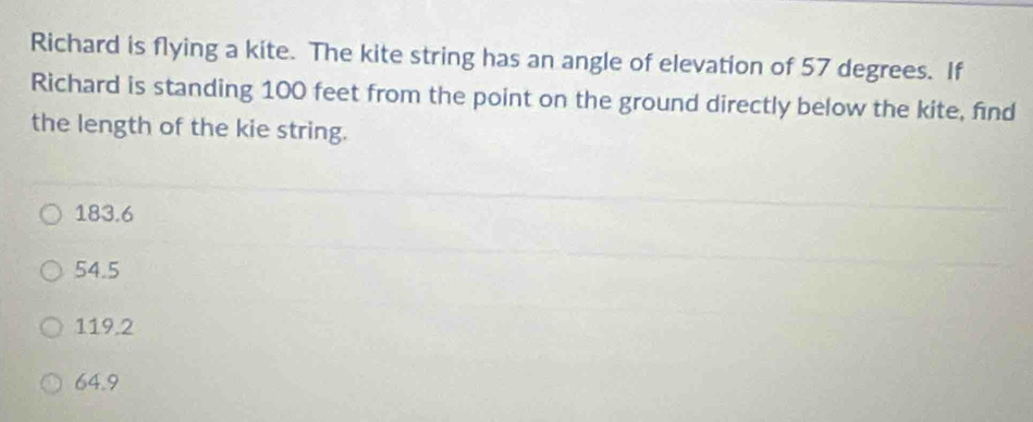 Richard is flying a kite. The kite string has an angle of elevation of 57 degrees. If
Richard is standing 100 feet from the point on the ground directly below the kite, find
the length of the kie string.
183.6
54.5
119.2
64.9