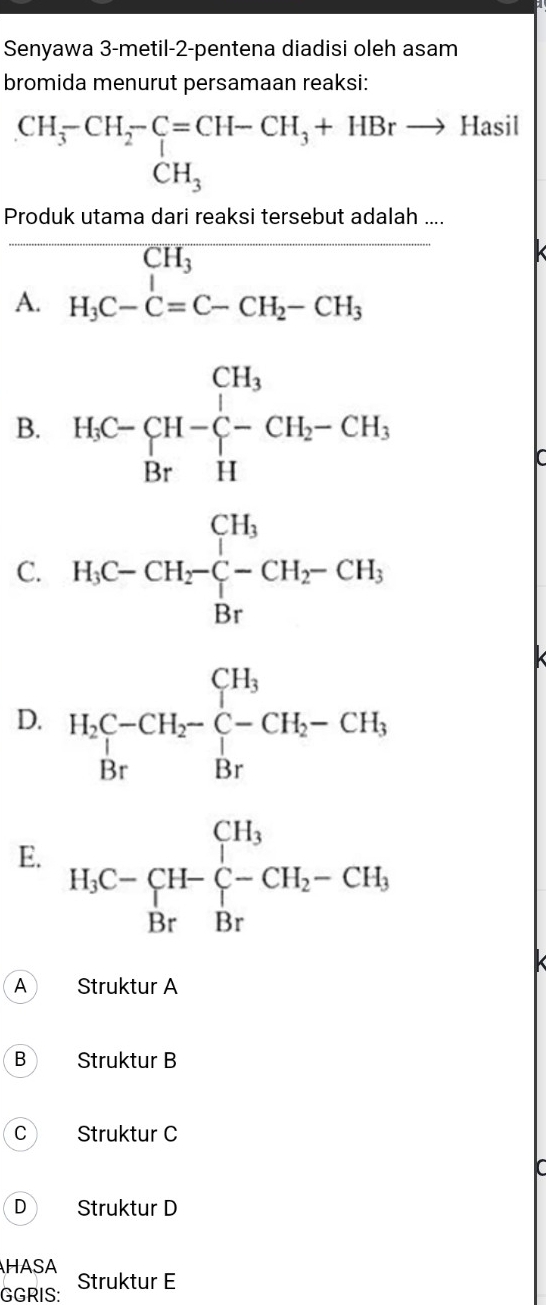 Senyawa 3-metil-2-pentena diadisi oleh asam
bromida menurut persamaan reaksi:
beginarrayr CH_3-CH_2-C=CH-CH_3+HBrto Hasi CH_3endarray
frac Produkutamadarreaksitersebutadals A.H_1C-C=C-CH_2-CH_3
B. H_iC-C_(H-)^(CH_3)^+ CH_2-CH_3
C. H_1C-CH_2-C-H_2-CH_3
D. H_2C-CH_2-C-CH_2-CH_3
E. H_3C-CH-C-CH_2-CH_3
A Struktur A
B Struktur B
C ) Struktur C
D Struktur D
HASA
GGRIS: Struktur E